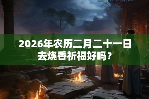 2026年农历二月二十一日去烧香祈福好吗？