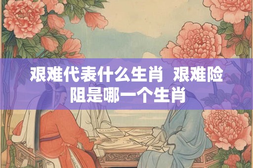 艰难代表什么生肖  艰难险阻是哪一个生肖