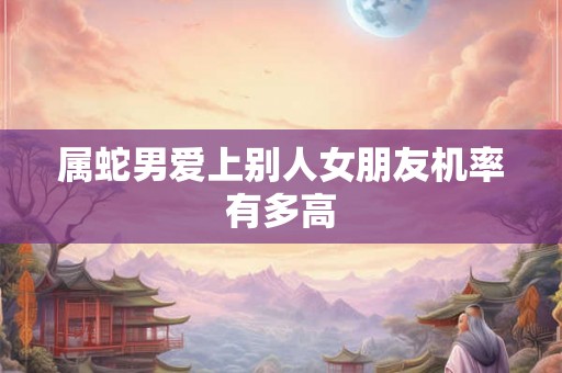 属蛇男爱上别人女朋友机率有多高