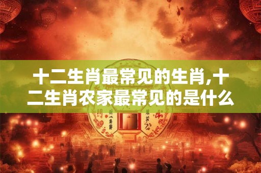 十二生肖最常见的生肖,十二生肖农家最常见的是什么