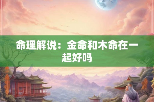 命理解说:金命和木命在一起好吗 命理解说:金命和木命在一起好吗