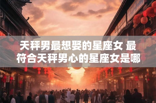 天秤男最想娶的星座女 最符合天秤男心的星座女是哪个