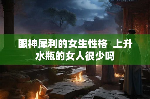 眼神犀利的女生性格 上升水瓶的女人很少吗 眼神犀利的女生性格 上升水瓶的女人很少吗