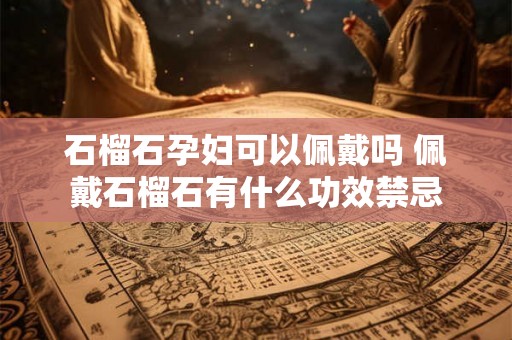 石榴石孕妇可以佩戴吗 佩戴石榴石有什么功效禁忌