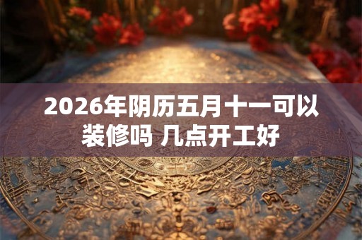 2026年阴历五月十一可以装修吗 几点开工好