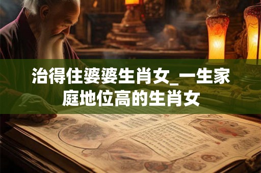 治得住婆婆生肖女_一生家庭地位高的生肖女