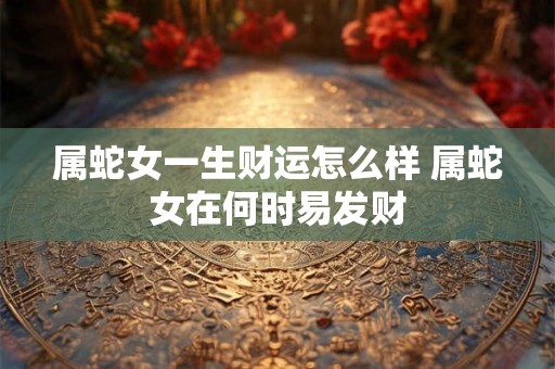 属蛇女一生财运怎么样 属蛇女在何时易发财