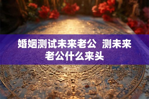 婚姻测试未来老公  测未来老公什么来头