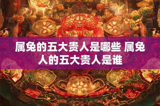属兔的五大贵人是哪些 属兔人的五大贵人是谁