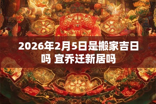 2026年2月5日是搬家吉日吗 宜乔迁新居吗