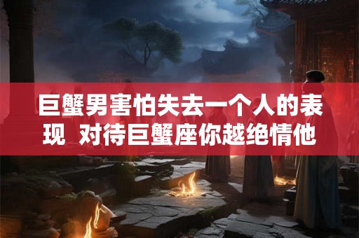 巨蟹男害怕失去一个人的表现  对待巨蟹座你越绝情他越爱你