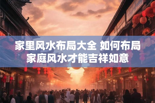 家里风水布局大全 如何布局家庭风水才能吉祥如意