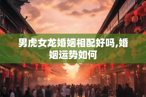男虎女龙婚姻相配好吗,婚姻运势如何