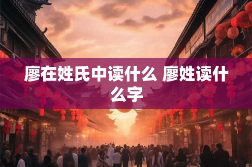 廖在姓氏中读什么 廖姓读什么字