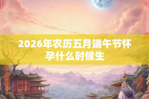 2026年农历五月端午节怀孕什么时候生 2026年农历五月端午节怀孕什么时候生