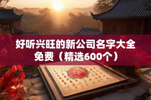好听兴旺的新公司名字大全免费(精选600个) 好听兴旺的新公司名字大全免费(精选600个)