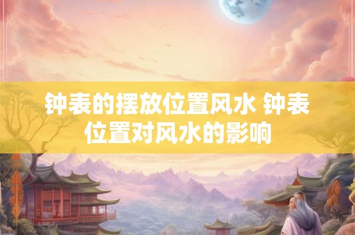 钟表的摆放位置风水 钟表位置对风水的影响