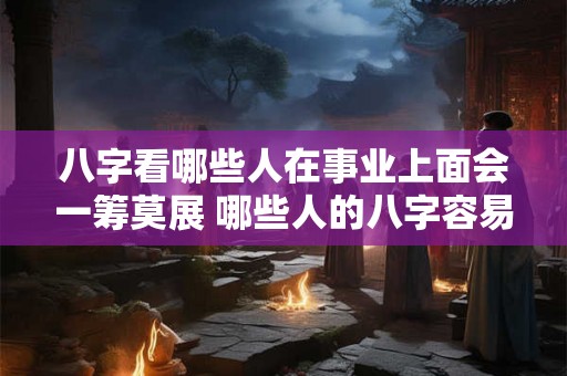 八字看哪些人在事业上面会一筹莫展 哪些人的八字容易事业不顺