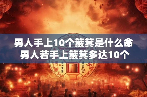 男人手上10个簸箕是什么命 男人若手上簸箕多达10个好还是坏 男人手上10个簸箕是什么命 男人若手上簸箕多达10个好还是坏