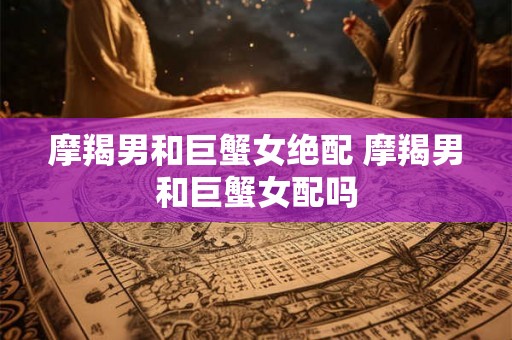 摩羯男和巨蟹女绝配 摩羯男和巨蟹女配吗 摩羯男和巨蟹女绝配 摩羯男和巨蟹女配吗