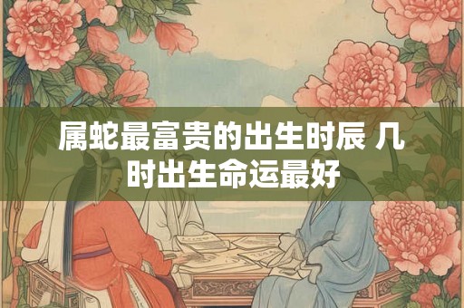 属蛇最富贵的出生时辰 几时出生命运最好