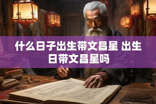 什么日子出生带文昌星 出生日带文昌星吗 什么日子出生带文昌星 出生日带文昌星吗