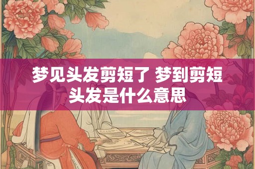 梦见头发剪短了 梦到剪短头发是什么意思