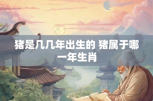 猪是几几年出生的 猪属于哪一年生肖