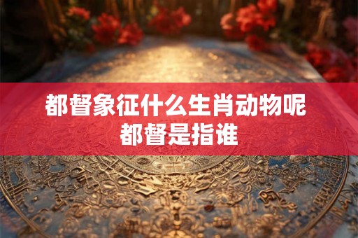都督象征什么生肖动物呢 都督是指谁