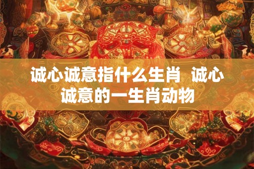 诚心诚意指什么生肖  诚心诚意的一生肖动物