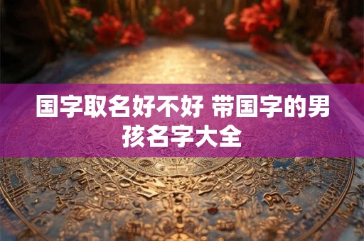 国字取名好不好 带国字的男孩名字大全 国字取名好不好 带国字的男孩名字大全