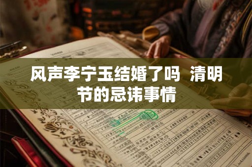 风声李宁玉结婚了吗 清明节的忌讳事情 风声李宁玉结婚了吗 清明节的忌讳事情