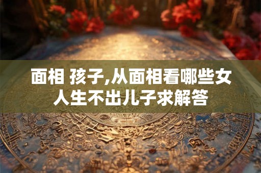 面相 孩子,从面相看哪些女人生不出儿子求解答 面相 孩子,从面相看哪些女人生不出儿子求解答
