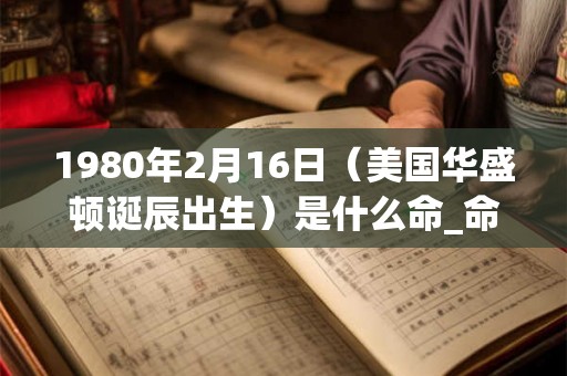 1980年2月16日（美国华盛顿诞辰出生）是什么命_命运如何