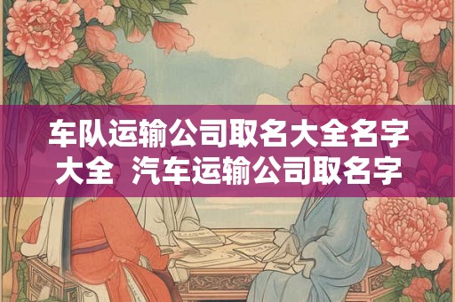 车队运输公司取名大全名字大全 汽车运输公司取名字大全 车队运输公司取名大全名字大全 汽车运输公司取名字大全