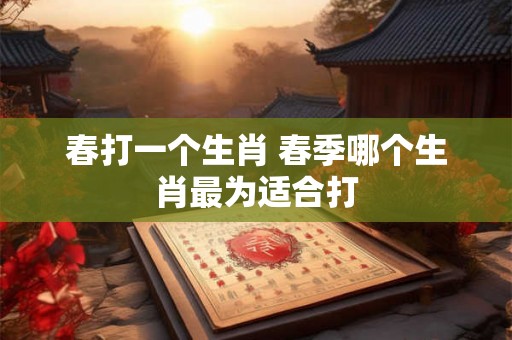 春打一个生肖 春季哪个生肖最为适合打 春打一个生肖 春季哪个生肖最为适合打