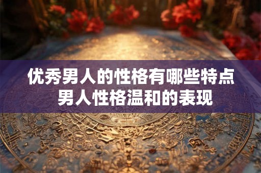 优秀男人的性格有哪些特点 男人性格温和的表现 优秀男人的性格有哪些特点 男人性格温和的表现