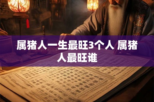 属猪人一生最旺3个人 属猪人最旺谁 属猪人一生最旺3个人 属猪人最旺谁