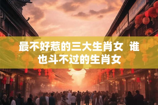 最不好惹的三大生肖女  谁也斗不过的生肖女