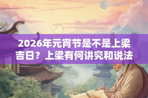 2026年元宵节是不是上梁吉日？上梁有何讲究和说法？