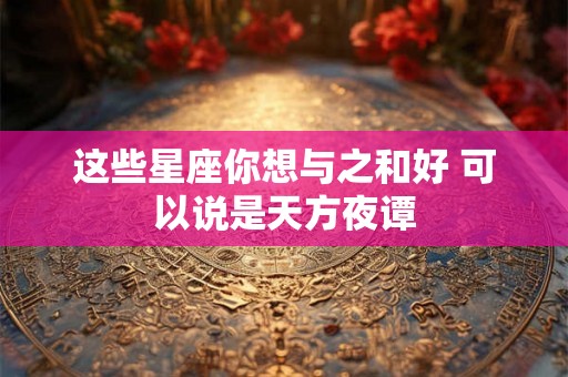这些星座你想与之和好 可以说是天方夜谭