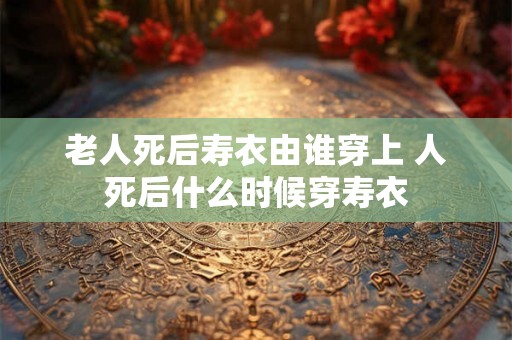 老人死后寿衣由谁穿上 人死后什么时候穿寿衣 老人死后寿衣由谁穿上 人死后什么时候穿寿衣