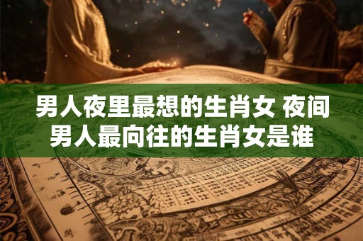 男人夜里最想的生肖女 夜间男人最向往的生肖女是谁
