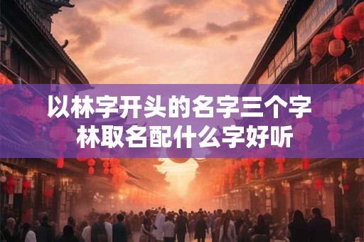 以林字开头的名字三个字 林取名配什么字好听 以林字开头的名字三个字 林取名配什么字好听