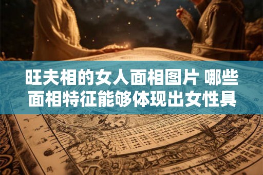 旺夫相的女人面相图片 哪些面相特征能够体现出女性具有旺夫相附有实例的女人面相图片