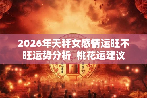 2026年天秤女感情运旺不旺运势分析  桃花运建议