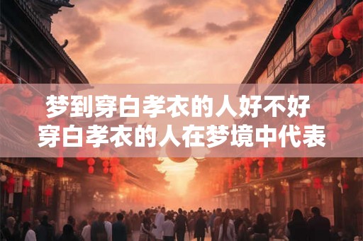 梦到穿白孝衣的人好不好 穿白孝衣的人在梦境中代表什么