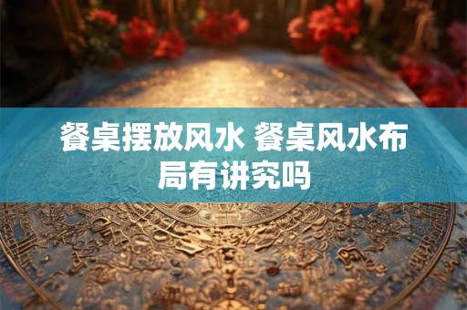 餐桌摆放风水 餐桌风水布局有讲究吗 餐桌摆放风水 餐桌风水布局有讲究吗