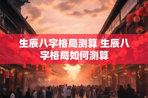 生辰八字格局测算 生辰八字格局如何测算 生辰八字格局测算 生辰八字格局如何测算