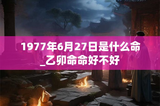 1977年6月27日是什么命_乙卯命命好不好